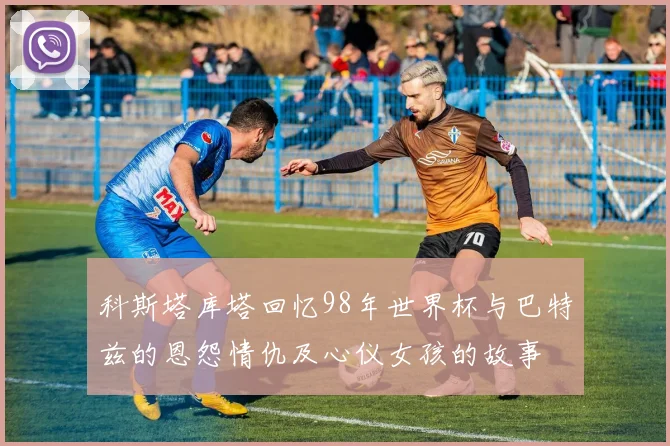 科斯塔库塔回忆98年世界杯与巴特兹的恩怨情仇及心仪女孩的故事