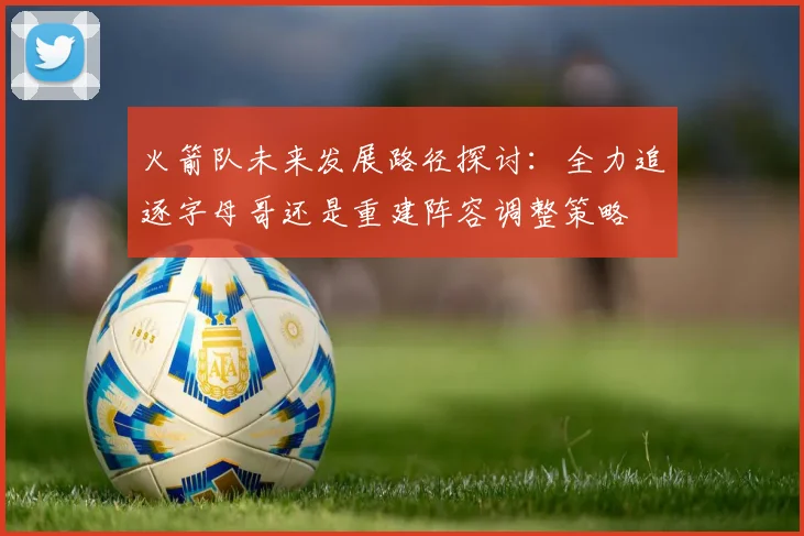 火箭队未来发展路径探讨：全力追逐字母哥还是重建阵容调整策略
