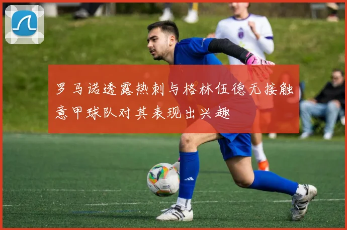 罗马诺透露热刺与格林伍德无接触意甲球队对其表现出兴趣