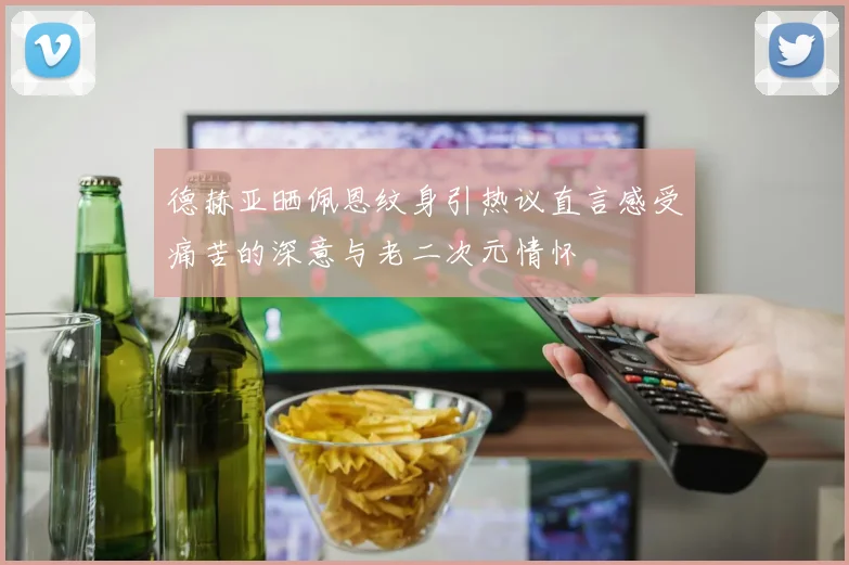 德赫亚晒佩恩纹身引热议直言感受痛苦的深意与老二次元情怀