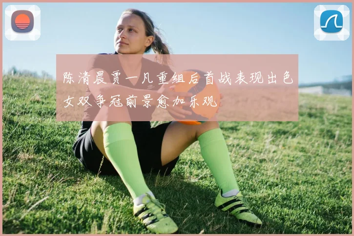 陈清晨贾一凡重组后首战表现出色女双争冠前景愈加乐观