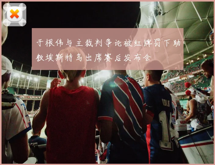 于根伟与主裁判争论被红牌罚下助教埃斯特乌出席赛后发布会