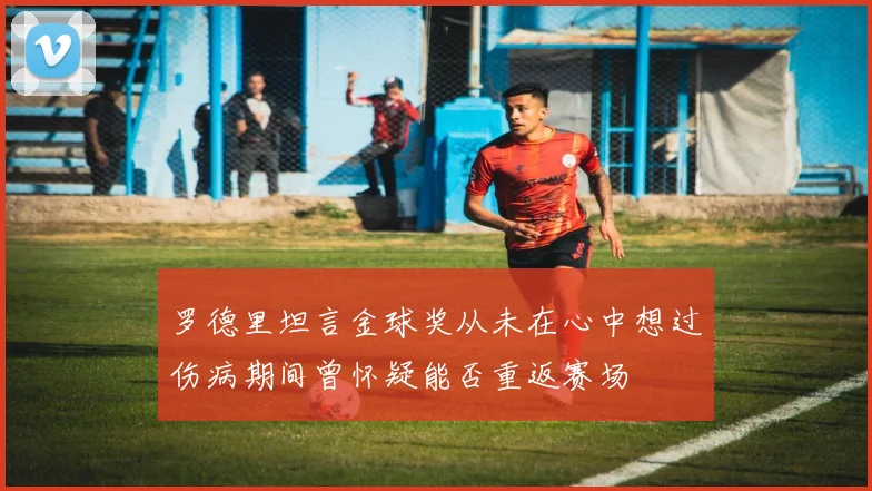 罗德里坦言金球奖从未在心中想过伤病期间曾怀疑能否重返赛场