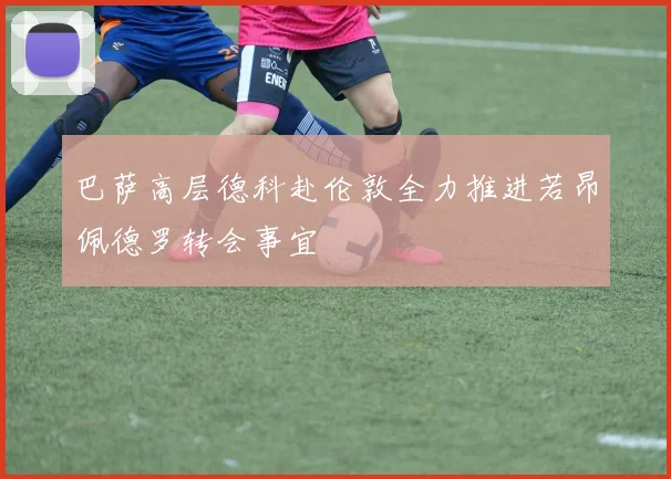 巴萨高层德科赴伦敦全力推进若昂佩德罗转会事宜