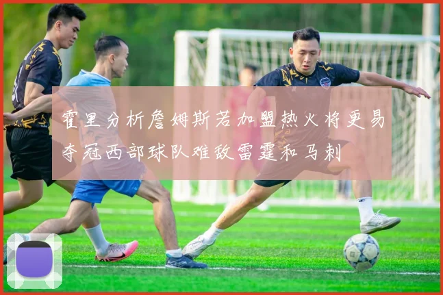 霍里分析詹姆斯若加盟热火将更易夺冠西部球队难敌雷霆和马刺
