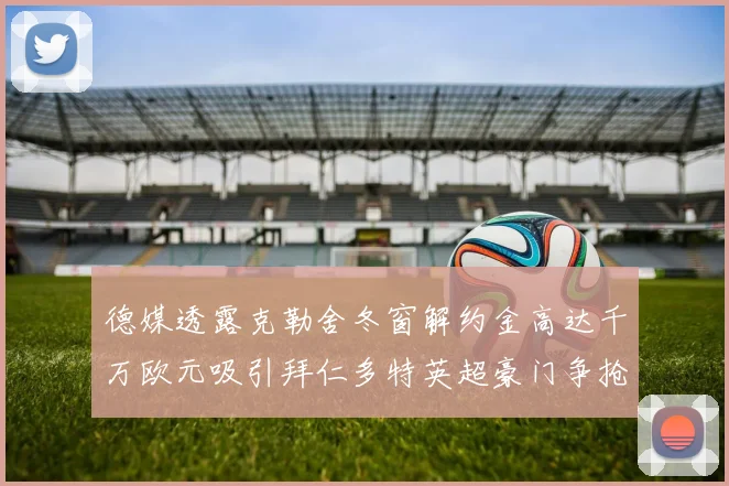德媒透露克勒舍冬窗解约金高达千万欧元吸引拜仁多特英超豪门争抢