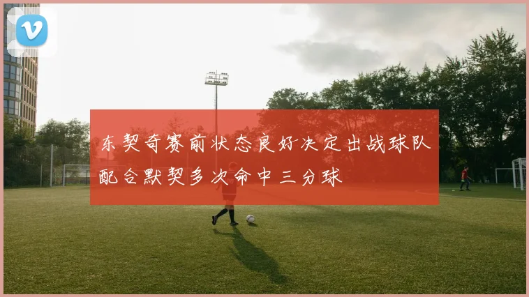 东契奇赛前状态良好决定出战球队配合默契多次命中三分球