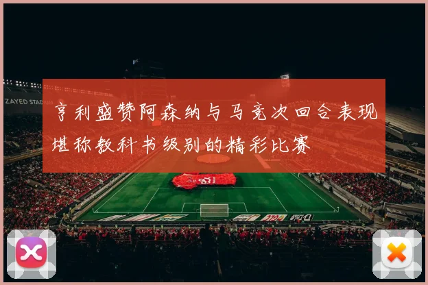 亨利盛赞阿森纳与马竞次回合表现堪称教科书级别的精彩比赛
