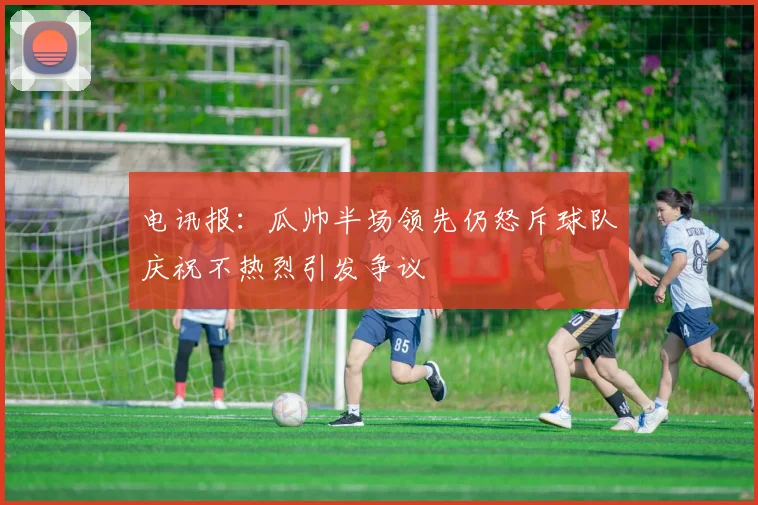 电讯报：瓜帅半场领先仍怒斥球队庆祝不热烈引发争议
