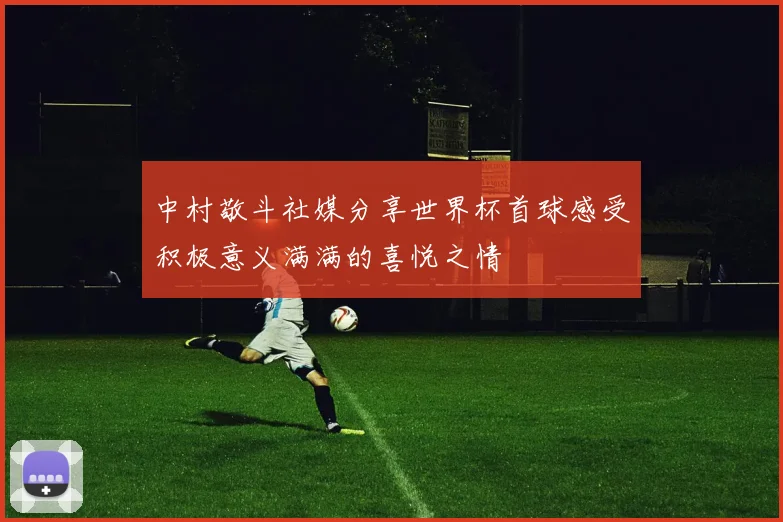 中村敬斗社媒分享世界杯首球感受积极意义满满的喜悦之情