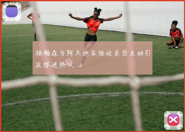 杨瀚森与阿夫迪亚场边亲密互动引发球迷热议