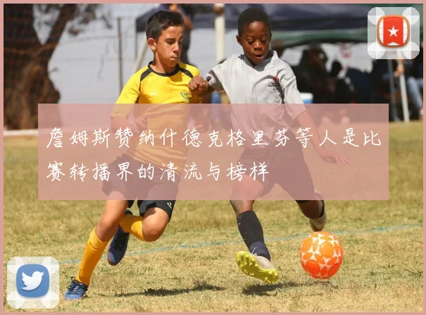 詹姆斯赞纳什德克格里芬等人是比赛转播界的清流与榜样