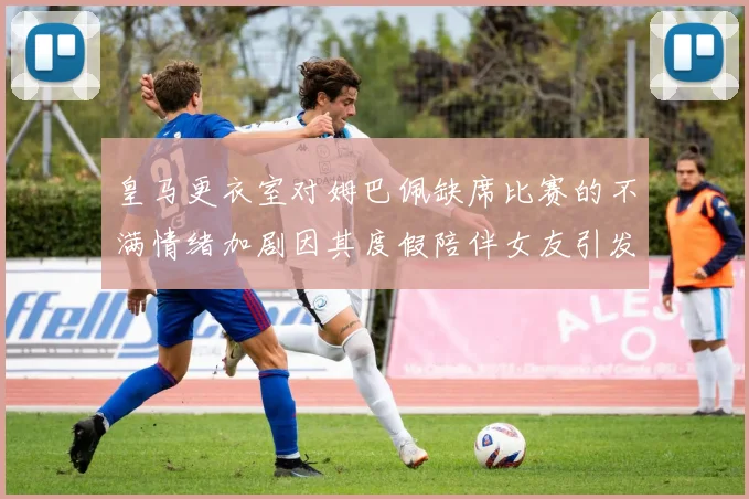 皇马更衣室对姆巴佩缺席比赛的不满情绪加剧因其度假陪伴女友引发争议
