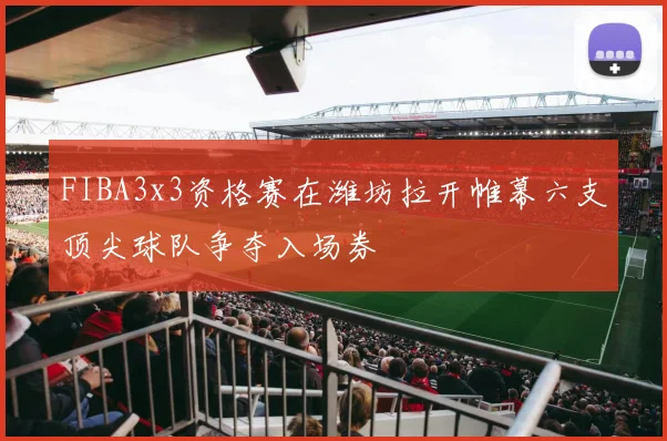 FIBA3x3资格赛在潍坊拉开帷幕六支顶尖球队争夺入场券