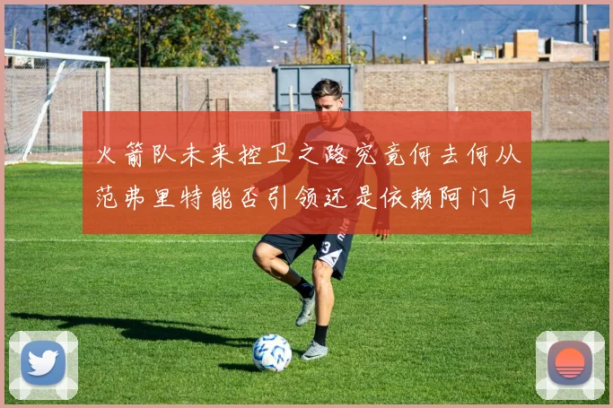 火箭队未来控卫之路究竟何去何从范弗里特能否引领还是依赖阿门与谢泼德