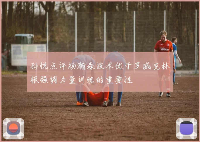 孙悦点评杨瀚森技术优于罗威克林根强调力量训练的重要性