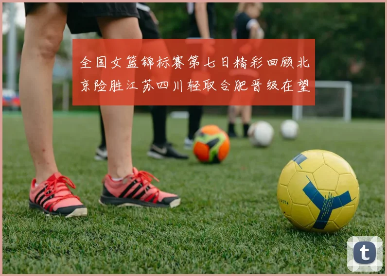 全国女篮锦标赛第七日精彩回顾北京险胜江苏四川轻取合肥晋级在望