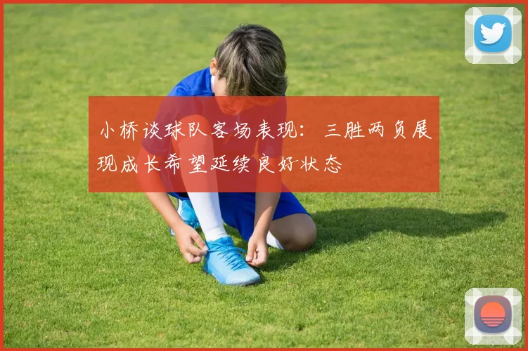 小桥谈球队客场表现：三胜两负展现成长希望延续良好状态