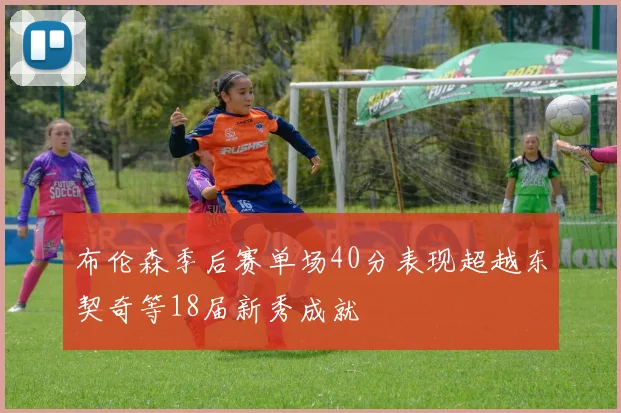 布伦森季后赛单场40分表现超越东契奇等18届新秀成就