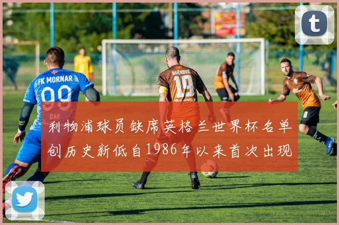 利物浦球员缺席英格兰世界杯名单创历史新低自1986年以来首次出现