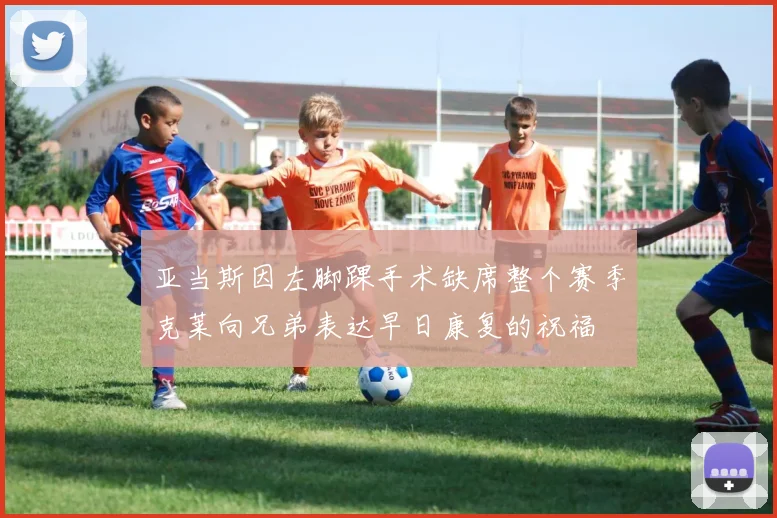 亚当斯因左脚踝手术缺席整个赛季克莱向兄弟表达早日康复的祝福