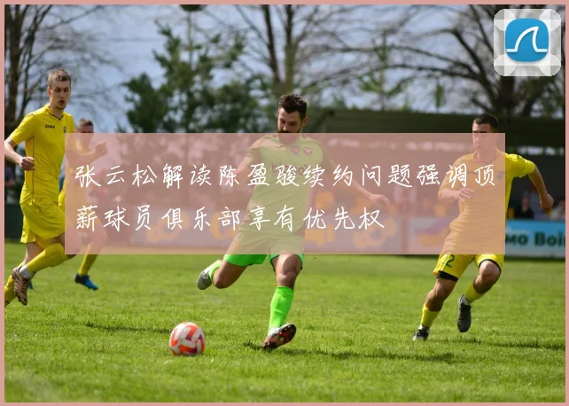 张云松解读陈盈骏续约问题强调顶薪球员俱乐部享有优先权