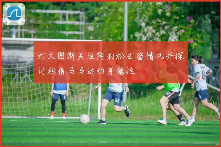 尤文图斯关注阿利松去留情况并探讨租借马马达的可能性